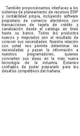 Text Box: Tambin proporcionamos interfaces a los sistemas de planeamiento de recursos ERP y contabilidad propia, incluyendo software propietario de comercio electrnico con transacciones de tarjeta de crdito y canalizacin desde el catalogo en lnea hasta su banco. Todos los productos nuevos y mejorados son el resultado de conocer sus necesidades. Nuestra relacin con usted nos permite determinar las necesidades y pasan la informacin a nuestros programadores, quienes convierten sus ideas en la ms nueva tecnologa de la industria. Estamos confiados de poder prepararlo para los desafos competitivos del maana.
