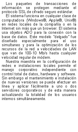Text Box: Los paquetes de transacciones de informacin se protegen mediante el protocolo SSL de cifrado seguro estndar. El sistema funciona en cualquier clase de computadora (Windows, Apple, Unix) en redes locales de la compaa o en la Internet sin ms que un browser. El sistema usa objetos ADO para la conexin con la base de datos. Este modelo "delgado" fue diseado especialmente para el uso simultaneo y para la optimizacin de los recursos de la red a velocidades de LAN que van de 100-10 Mb/s hasta cualquier velocidad regular de mdem. Nuestra maestra en la configuracin de redes e instalaciones locales permite el manejo corporativo independiente con control total de datos, hardware y software. Sin embargo el mantenimiento e instalacin de nuevas versiones se puede efectuar en lnea y aplicar fcilmente a uno o dos servidores corporativos y de esta manera actualizando la totalidad de los usuarios internos simultneamente.