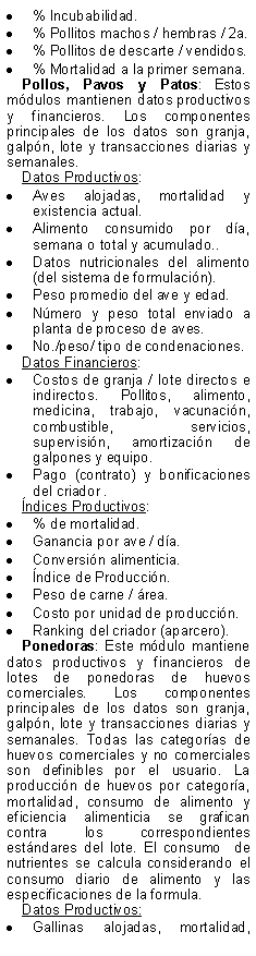 Text Box: % Incubabilidad.% Pollitos machos / hembras / 2a.% Pollitos de descarte / vendidos.% Mortalidad a la primer semana.Pollos, Pavos y Patos: Estos mdulos mantienen datos productivos y financieros. Los componentes principales de los datos son granja, galpn, lote y transacciones diarias y semanales.Datos Productivos:Aves alojadas, mortalidad y existencia actual.Alimento consumido por da, semana o total y acumulado..Datos nutricionales del alimento (del sistema de formulacin).Peso promedio del ave y edad.Nmero y peso total enviado a planta de proceso de aves.No./peso/ tipo de condenaciones.Datos Financieros:Costos de granja / lote directos e indirectos. Pollitos, alimento, medicina, trabajo, vacunacin, combustible, servicios, supervisin, amortizacin de galpones y equipo.Pago (contrato) y bonificaciones  del criador .ndices Productivos:% de mortalidad.Ganancia por ave / da.Conversin alimenticia. ndice de Produccin.Peso de carne / rea.Costo por unidad de produccin.Ranking del criador (aparcero).Ponedoras: Este mdulo mantiene datos productivos y financieros de lotes de ponedoras de huevos comerciales. Los componentes principales de los datos son granja, galpn, lote y transacciones diarias y semanales. Todas las categoras de huevos comerciales y no comerciales son definibles por el usuario. La produccin de huevos por categora, mortalidad, consumo de alimento y eficiencia alimenticia se grafican contra los correspondientes estndares del lote. El consumo  de nutrientes se calcula considerando el consumo diario de alimento y las especificaciones de la formula.Datos Productivos:Gallinas alojadas, mortalidad, 
