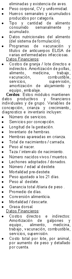 Text Box: eliminadas y existencia de aves.Peso corporal, CV y uniformidad.Huevos semanales y acumulados producidos por categora.Tipo y cantidad de alimento consumido semanalmente y acumulado.Datos nutricionales del alimento (del sistema de formulacin).Programas de vacunacin y ttulos de anticuerpos ELISA de varias enfermedades infecciosas.Datos Financieros:Costos de granja / lote directos e indirectos. Amortizacin de pollas, alimento, medicina, trabajo,  vacunacin, combustible, servicios, supervisin, amortizacin de alojamiento y equipo, embalaje.Cerdos: Estos mdulos mantienen datos productivos y financieros individuales y de grupo. Variables de concepcin, crianza y crecimiento, diagnostico e  inventario incluyen:Nmero de servicios.Servicios por concepcin.Longitud de la gestacin.Inventario de hembras.Hembras apareadas en crianza.Total de nacimientos / camada.Peso al nacer.Taza / intervalo de nacimiento.Nmero nacidos vivos / muertos.Lechones adoptados / donados.Nmero / edad al destete.Mortalidad pre-destete.Peso ajustado a los 21 das.Peso al  destete.Ganancia total /diaria de peso .Promedio de das.Conversin alimenticia.Mortalidad / descarte.Grasa dorsal.Datos Financieros:Costos directos e indirectos: Amortizacin de galpones y equipo, alimento, medicina, trabajo, vacunacin, combustible, servicios, supervisin.Costo total por lote, por animal, por aumento de peso y detallado por cuenta.