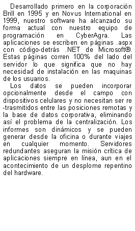Text Box: Desarrollado primero en la corporacin Brill en 1995 y en Novus International en 1999, nuestro software ha alcanzado su forma actual con nuestro equipo de programacin en CyberAgra. Las aplicaciones se escriben en pginas .aspx con cdigo-detrs .NET de Microsoft. Estas pginas corren 100% del lado del servidor lo que significa que no hay necesidad de instalacin en las maquinas de los usuarios.Los datos se pueden incorporar opcionalmente desde el campo con dispositivos celulares y no necesitan ser re-trasmitidos entre las posiciones remotas y la base de datos corporativa, eliminando as el problema de la centralizacin. Los informes son dinmicos y se pueden generar desde la oficina o durante viajes en cualquier momento. Servidores redundantes aseguran la misin crtica de aplicaciones siempre en lnea, aun en el acontecimiento de un desplome repentino del hardware. 