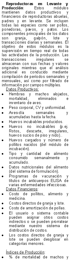 Text Box: Reproductoras en Levante y Produccin: Estos mdulos mantienen datos productivos y financieros de reproductoras abuelas, padres y en levante. Se incluyen todas las especies como ser pollos, ponedoras, pavos, y patos. Los componentes principales de los datos son granja, galpn, lote y transacciones diarias y semanales. El objetivo de estos mdulos es la supervisin en tiempo real de todas las actividades de la produccin. Las transacciones irregulares se almacenan con sus fechas y valores originales mientras que el anlisis adicional es conducido mediante compilacin de perodos semanales y mensuales, as como por filtrado de informacin por campos mltiples.Datos Productivos:Hembras y machos alojados, mortalidad, eliminados e inventario de aves.Peso corporal, CV y uniformidad.Aves-da semanales y acumuladas hasta la fecha.Huevos incubables producidos.Huevos no incubables (p.ej. Rotos, descarte, irregulares, huevos sucios de piso y nido)..Huevos cargados y nmero de pollitos nacidos (del mdulo de incubacin).Tipo y cantidad de alimento consumido semanalmente y acumulado.Datos nutricionales del alimento (del sistema de formulacin).Programas de vacunacin y ttulos de anticuerpos ELISA de varias enfermedades infecciosas.Datos Financieros:Costo de pollitos, alimento y medicina.Costos directos de granja y lote.Costo de amortizacin de pollas.El usuario o sistema contable pueden asignar otros costos indirectos o se pueden prorratear mediante nuestro sistema de distribucin de costos.Los costos directos de granja y lote se pueden desglosar en categoras menores.ndices de Produccin:% de mortalidad de machos y 