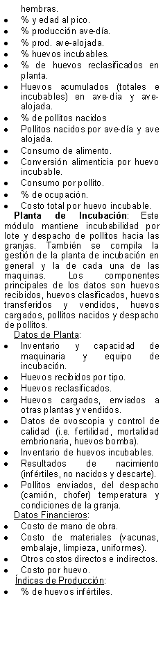 Text Box: hembras.% y edad al pico.% produccin ave-da.% prod. ave-alojada.% huevos incubables.% de huevos reclasificados en planta.Huevos acumulados (totales e incubables) en ave-da y ave-alojada.% de pollitos nacidosPollitos nacidos por ave-da y ave alojada.Consumo de alimento.Conversin alimenticia por huevo incubable.Consumo por pollito.% de ocupacin.Costo total por huevo incubable.Planta de Incubacin: Este mdulo mantiene incubabilidad por lote y despacho de pollitos hacia las granjas. Tambin se compila la gestin de la planta de incubacin en general y la de cada una de las maquinas. Los componentes principales de los datos son huevos recibidos, huevos clasificados, huevos transferidos y vendidos, huevos cargados, pollitos nacidos y despacho de pollitos.Datos de Planta:Inventario y capacidad de maquinaria y equipo de incubacin.Huevos recibidos por tipo.Huevos reclasificados.Huevos cargados, enviados a otras plantas y vendidos.Datos de ovoscopia y control de calidad (i.e. fertilidad, mortalidad embrionaria, huevos bomba).Inventario de huevos incubables.Resultados de nacimiento (infrtiles, no nacidos y descarte).Pollitos enviados, del despacho (camin, chofer) temperatura y condiciones de la granja.Datos Financieros:Costo de mano de obra.Costo de materiales (vacunas, embalaje, limpieza, uniformes).Otros costos directos e indirectos.Costo por huevo.    ndices de Produccin:% de huevos infrtiles.