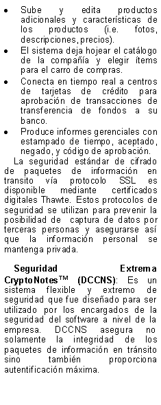 Text Box: Sube y edita productos adicionales y caractersticas de los productos (i.e. fotos, descripciones, precios).El sistema deja hojear el catlogo de la compaa y elegir tems para el carro de compras.Conecta en tiempo real a centros de tarjetas de crdito para aprobacin de transacciones de transferencia de fondos a su banco. Produce informes gerenciales con estampado de tiempo, aceptado, negado, y cdigo de aprobacin.La seguridad estndar de cifrado de paquetes de informacin en transito va protocolo SSL es disponible mediante certificados digitales Thawte. Estos protocolos de seguridad se utilizan para prevenir la posibilidad de  captura de datos por terceras personas y asegurarse as que la informacin personal se mantenga privada.Seguridad Extrema CryptoNotes (DCCNS): Es un sistema flexible y extremo de seguridad que fue diseado para ser utilizado por los encargados de la seguridad del software a nivel de la empresa. DCCNS asegura no solamente la integridad de los paquetes de informacin en trnsito sino tambin proporciona autentificacin mxima. 