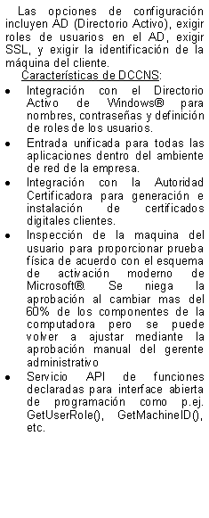 Text Box: Las opciones de configuracin incluyen AD (Directorio Activo), exigir roles de usuarios en el AD, exigir SSL, y exigir la identificacin de la mquina del cliente.  Caractersticas de DCCNS:Integracin con el Directorio Activo de Windows para nombres, contraseas y definicin de roles de los usuarios. Entrada unificada para todas las aplicaciones dentro del ambiente de red de la empresa.Integracin con la Autoridad Certificadora para generacin e instalacin de certificados digitales clientes.Inspeccin de la maquina del usuario para proporcionar prueba fsica de acuerdo con el esquema de activacin moderno de Microsoft. Se niega la aprobacin al cambiar mas del 60% de los componentes de la computadora pero se puede volver a ajustar mediante la aprobacin manual del gerente administrativoServicio API de funciones declaradas para interface abierta de programacin como p.ej. GetUserRole(), GetMachineID(), etc.