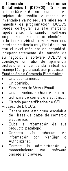 Text Box: Comercio Electrnico DeltaCentauri (DCECS): Crear un sitio estndar de procesamiento de tarjetas de crdito y manejo de inventarios ya no requiere aos en la maestra de programacin. DCECS puede configurar su sitio mercantil rpidamente. Utilizando software propietario como solucin electrnica a la tienda virtual combinamos una interface de tienda muy fcil de utilizar con el nivel ms alto de seguridad. Independientemente del tamao de su negocio, el software DCECS le construye un sitio de apariencia profesional y de tienda virtual de manejo fcil para cualquier producto. Fundacin de Comercio Electrnico:Una cuenta mercantil.Un dominio.Servidores de Web / Email.Una estructura de base de datos.Software de comercio electrnico.Cifrado por certificados de SSL.Proceso de DCECS: Genera una estructura escalable de  base de datos de comercio electrnico.Sube la informacin de sus producto (catlogo).Conecta va tuberas de informacin con VeriSign o  Authorizenet.Permite la administracin y mantenimiento va software basado en browser.