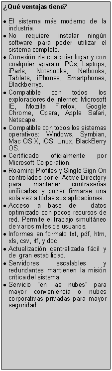 Text Box: Qu ventajas tiene?El sistema ms moderno de la industria.No requiere instalar ningn software para poder utilizar el sistema completo.Conexin de cualquier lugar y con cualquier aparato: PCs, Laptops, iPads, Notebooks, Netbooks, Tablets, iPhones, Smartphones, Blackberrys.Compatible con todos los exploradores de internet: Microsoft IE, Mozilla Firefox, Google Chrome, Opera, Apple Safari, Netscape.Compatible con todos los sistemas operativos: Windows, Symbian, Mac OS X, iOS, Linux, BlackBerry OS.Certificado oficialmente por Microsoft Corporation.Roaming Profiles y Single Sign On controlados por el Active Directory para mantener contraseas unificadas y poder firmarse una sola vez a todas sus aplicaciones.Acceso a base de  datos optimizado con pocos recursos de red. Permite el trabajo simultneo de varios miles de usuarios.Informes en formato txt, pdf, htm, xls, csv, rtf, y doc.Actualizacin centralizada fcil y de  gran estabilidad.Servidores escalables y redundantes mantienen la misin crtica del sistema.Servicio en las nubes para mayor conveniencia o nubes corporativas privadas para mayor seguridad