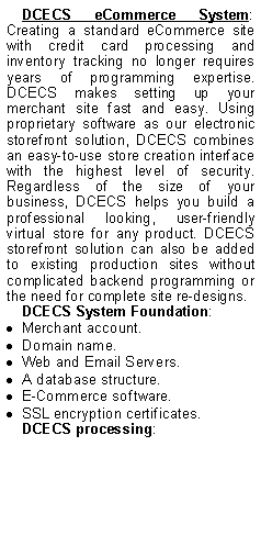 Text Box: DCECS eCommerce System: Creating a standard eCommerce site with credit card processing and inventory tracking no longer requires years of programming expertise. DCECS makes setting up your merchant site fast and easy. Using proprietary software as our electronic storefront solution, DCECS combines an easy-to-use store creation interface with the highest level of security. Regardless of the size of your business, DCECS helps you build a professional looking, user-friendly virtual store for any product. DCECS storefront solution can also be added to existing production sites without complicated backend programming or the need for complete site re-designs. DCECS System Foundation:Merchant account.Domain name.Web and Email Servers.A database structure.E-Commerce software.SSL encryption certificates.DCECS processing: 